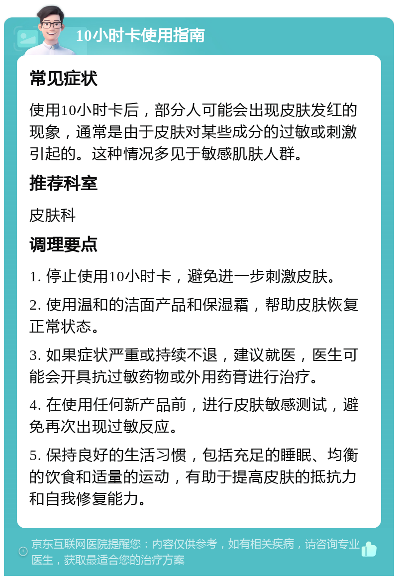 10小时卡使用指南 常见症状 使用10小时卡后，部分人可能会出现皮肤发红的现象，通常是由于皮肤对某些成分的过敏或刺激引起的。这种情况多见于敏感肌肤人群。 推荐科室 皮肤科 调理要点 1. 停止使用10小时卡，避免进一步刺激皮肤。 2. 使用温和的洁面产品和保湿霜，帮助皮肤恢复正常状态。 3. 如果症状严重或持续不退，建议就医，医生可能会开具抗过敏药物或外用药膏进行治疗。 4. 在使用任何新产品前，进行皮肤敏感测试，避免再次出现过敏反应。 5. 保持良好的生活习惯，包括充足的睡眠、均衡的饮食和适量的运动，有助于提高皮肤的抵抗力和自我修复能力。