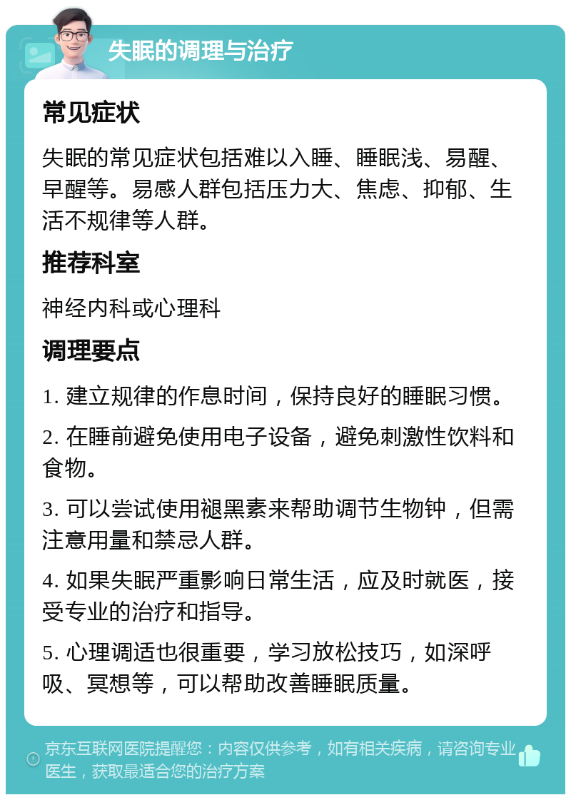 失眠的调理与治疗 常见症状 失眠的常见症状包括难以入睡、睡眠浅、易醒、早醒等。易感人群包括压力大、焦虑、抑郁、生活不规律等人群。 推荐科室 神经内科或心理科 调理要点 1. 建立规律的作息时间，保持良好的睡眠习惯。 2. 在睡前避免使用电子设备，避免刺激性饮料和食物。 3. 可以尝试使用褪黑素来帮助调节生物钟，但需注意用量和禁忌人群。 4. 如果失眠严重影响日常生活，应及时就医，接受专业的治疗和指导。 5. 心理调适也很重要，学习放松技巧，如深呼吸、冥想等，可以帮助改善睡眠质量。