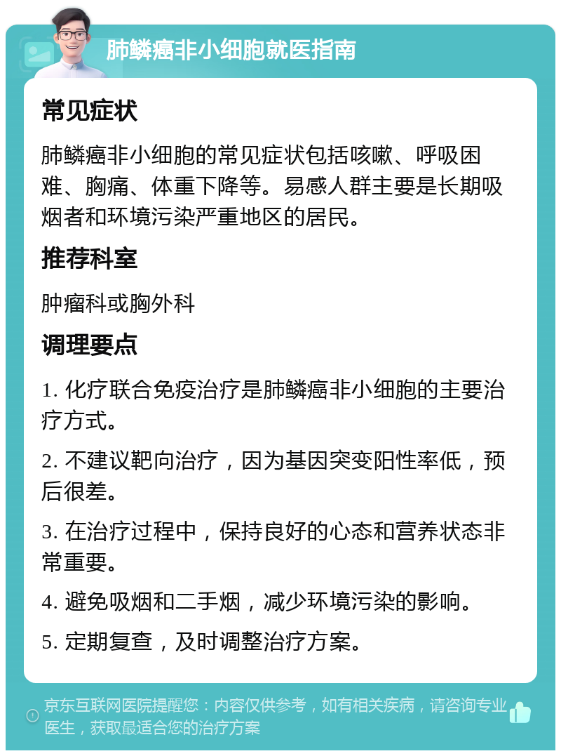 肺鳞癌非小细胞就医指南 常见症状 肺鳞癌非小细胞的常见症状包括咳嗽、呼吸困难、胸痛、体重下降等。易感人群主要是长期吸烟者和环境污染严重地区的居民。 推荐科室 肿瘤科或胸外科 调理要点 1. 化疗联合免疫治疗是肺鳞癌非小细胞的主要治疗方式。 2. 不建议靶向治疗，因为基因突变阳性率低，预后很差。 3. 在治疗过程中，保持良好的心态和营养状态非常重要。 4. 避免吸烟和二手烟，减少环境污染的影响。 5. 定期复查，及时调整治疗方案。