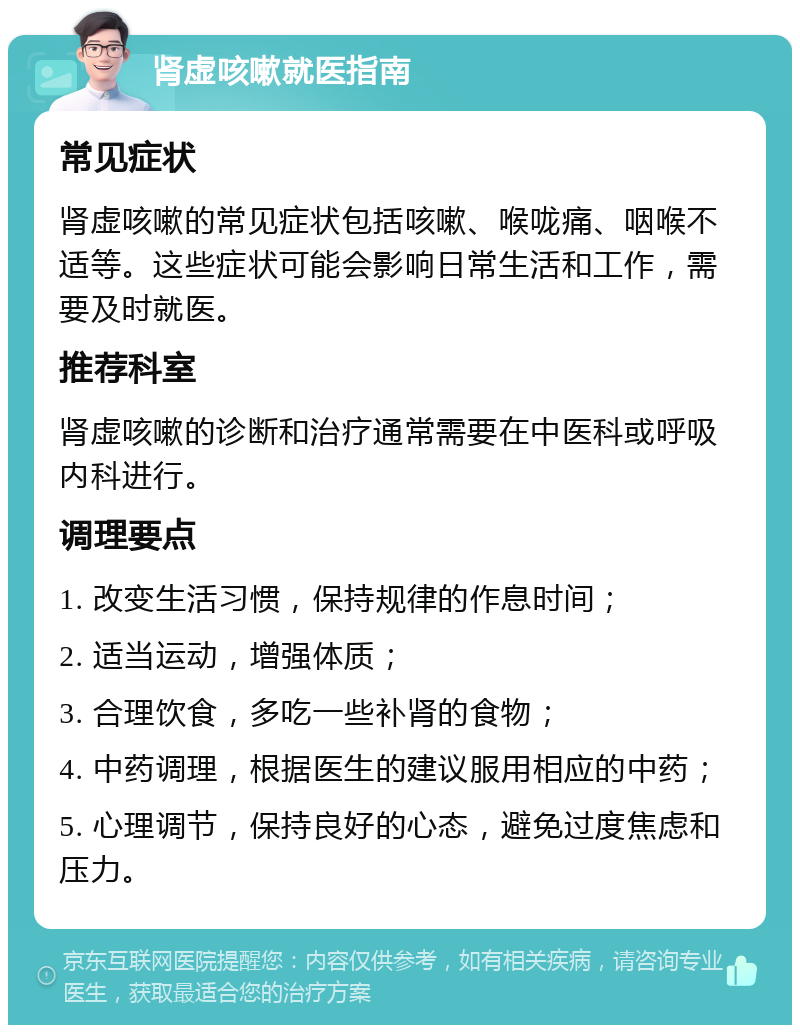 肾虚咳嗽就医指南 常见症状 肾虚咳嗽的常见症状包括咳嗽、喉咙痛、咽喉不适等。这些症状可能会影响日常生活和工作，需要及时就医。 推荐科室 肾虚咳嗽的诊断和治疗通常需要在中医科或呼吸内科进行。 调理要点 1. 改变生活习惯，保持规律的作息时间； 2. 适当运动，增强体质； 3. 合理饮食，多吃一些补肾的食物； 4. 中药调理，根据医生的建议服用相应的中药； 5. 心理调节，保持良好的心态，避免过度焦虑和压力。