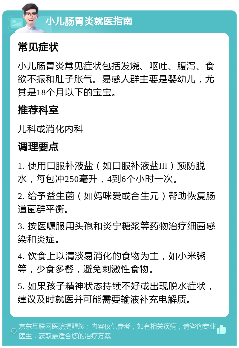 小儿肠胃炎就医指南 常见症状 小儿肠胃炎常见症状包括发烧、呕吐、腹泻、食欲不振和肚子胀气。易感人群主要是婴幼儿，尤其是18个月以下的宝宝。 推荐科室 儿科或消化内科 调理要点 1. 使用口服补液盐（如口服补液盐lll）预防脱水，每包冲250毫升，4到6个小时一次。 2. 给予益生菌（如妈咪爱或合生元）帮助恢复肠道菌群平衡。 3. 按医嘱服用头孢和炎宁糖浆等药物治疗细菌感染和炎症。 4. 饮食上以清淡易消化的食物为主，如小米粥等，少食多餐，避免刺激性食物。 5. 如果孩子精神状态持续不好或出现脱水症状，建议及时就医并可能需要输液补充电解质。