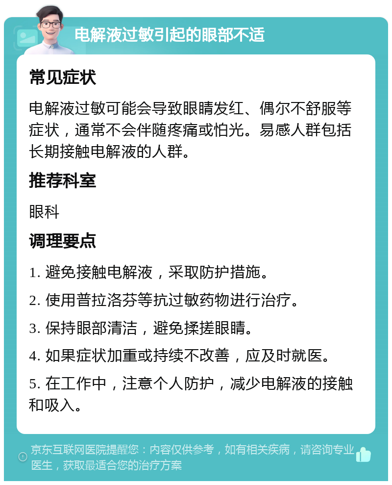 电解液过敏引起的眼部不适 常见症状 电解液过敏可能会导致眼睛发红、偶尔不舒服等症状，通常不会伴随疼痛或怕光。易感人群包括长期接触电解液的人群。 推荐科室 眼科 调理要点 1. 避免接触电解液，采取防护措施。 2. 使用普拉洛芬等抗过敏药物进行治疗。 3. 保持眼部清洁，避免揉搓眼睛。 4. 如果症状加重或持续不改善，应及时就医。 5. 在工作中，注意个人防护，减少电解液的接触和吸入。