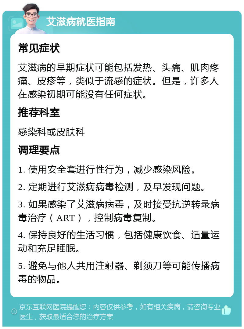 艾滋病就医指南 常见症状 艾滋病的早期症状可能包括发热、头痛、肌肉疼痛、皮疹等，类似于流感的症状。但是，许多人在感染初期可能没有任何症状。 推荐科室 感染科或皮肤科 调理要点 1. 使用安全套进行性行为，减少感染风险。 2. 定期进行艾滋病病毒检测，及早发现问题。 3. 如果感染了艾滋病病毒，及时接受抗逆转录病毒治疗（ART），控制病毒复制。 4. 保持良好的生活习惯，包括健康饮食、适量运动和充足睡眠。 5. 避免与他人共用注射器、剃须刀等可能传播病毒的物品。