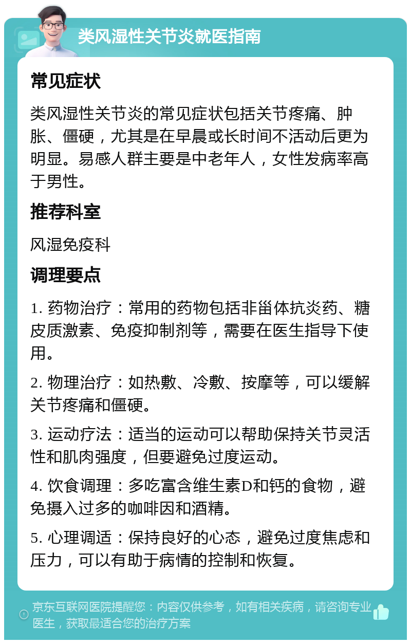 类风湿性关节炎就医指南 常见症状 类风湿性关节炎的常见症状包括关节疼痛、肿胀、僵硬，尤其是在早晨或长时间不活动后更为明显。易感人群主要是中老年人，女性发病率高于男性。 推荐科室 风湿免疫科 调理要点 1. 药物治疗：常用的药物包括非甾体抗炎药、糖皮质激素、免疫抑制剂等，需要在医生指导下使用。 2. 物理治疗：如热敷、冷敷、按摩等，可以缓解关节疼痛和僵硬。 3. 运动疗法：适当的运动可以帮助保持关节灵活性和肌肉强度，但要避免过度运动。 4. 饮食调理：多吃富含维生素D和钙的食物，避免摄入过多的咖啡因和酒精。 5. 心理调适：保持良好的心态，避免过度焦虑和压力，可以有助于病情的控制和恢复。