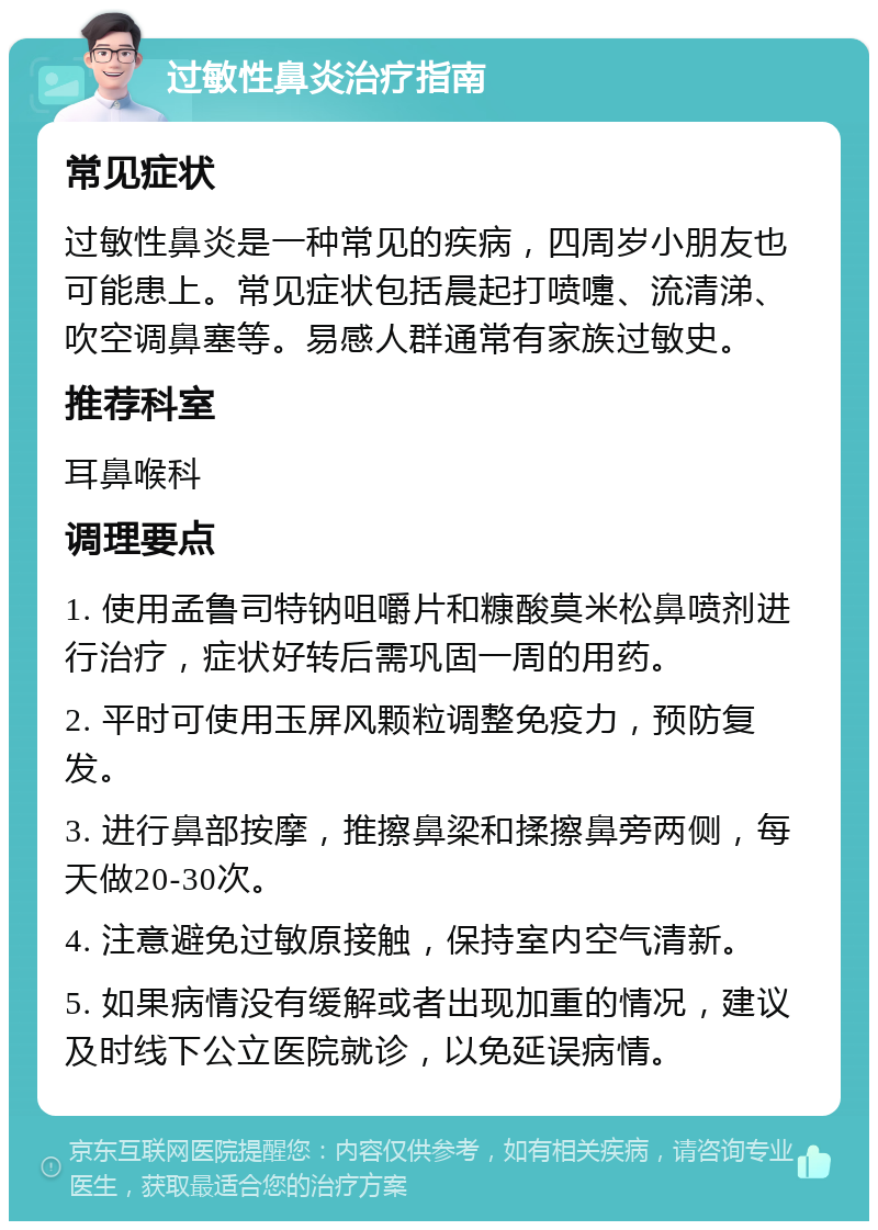 过敏性鼻炎治疗指南 常见症状 过敏性鼻炎是一种常见的疾病，四周岁小朋友也可能患上。常见症状包括晨起打喷嚏、流清涕、吹空调鼻塞等。易感人群通常有家族过敏史。 推荐科室 耳鼻喉科 调理要点 1. 使用孟鲁司特钠咀嚼片和糠酸莫米松鼻喷剂进行治疗，症状好转后需巩固一周的用药。 2. 平时可使用玉屏风颗粒调整免疫力，预防复发。 3. 进行鼻部按摩，推擦鼻梁和揉擦鼻旁两侧，每天做20-30次。 4. 注意避免过敏原接触，保持室内空气清新。 5. 如果病情没有缓解或者出现加重的情况，建议及时线下公立医院就诊，以免延误病情。