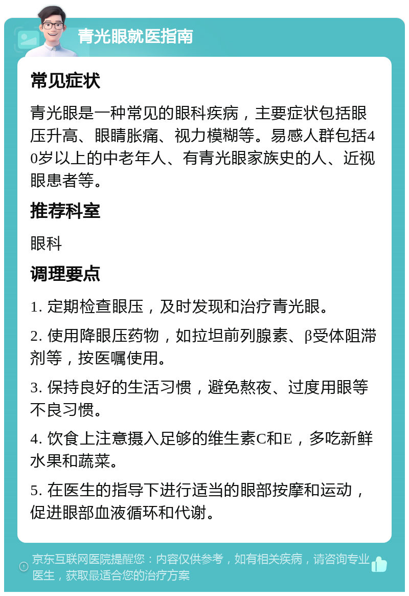 青光眼就医指南 常见症状 青光眼是一种常见的眼科疾病，主要症状包括眼压升高、眼睛胀痛、视力模糊等。易感人群包括40岁以上的中老年人、有青光眼家族史的人、近视眼患者等。 推荐科室 眼科 调理要点 1. 定期检查眼压，及时发现和治疗青光眼。 2. 使用降眼压药物，如拉坦前列腺素、β受体阻滞剂等，按医嘱使用。 3. 保持良好的生活习惯，避免熬夜、过度用眼等不良习惯。 4. 饮食上注意摄入足够的维生素C和E，多吃新鲜水果和蔬菜。 5. 在医生的指导下进行适当的眼部按摩和运动，促进眼部血液循环和代谢。