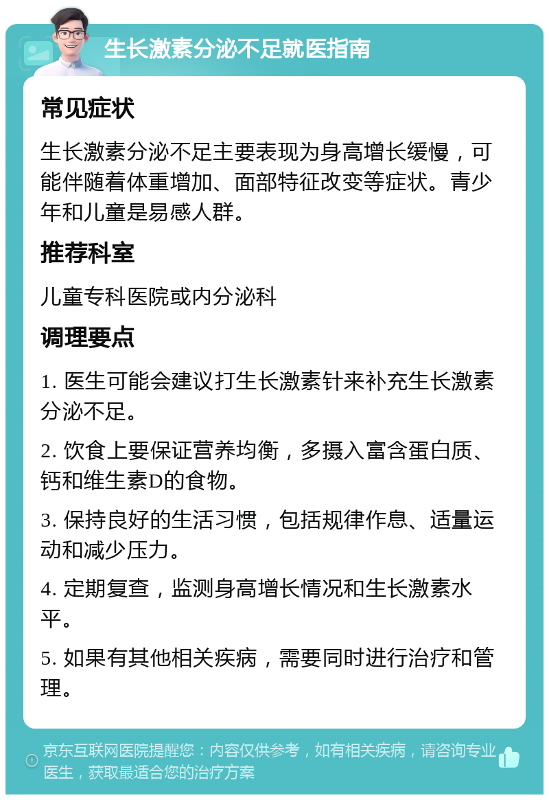 生长激素分泌不足就医指南 常见症状 生长激素分泌不足主要表现为身高增长缓慢，可能伴随着体重增加、面部特征改变等症状。青少年和儿童是易感人群。 推荐科室 儿童专科医院或内分泌科 调理要点 1. 医生可能会建议打生长激素针来补充生长激素分泌不足。 2. 饮食上要保证营养均衡，多摄入富含蛋白质、钙和维生素D的食物。 3. 保持良好的生活习惯，包括规律作息、适量运动和减少压力。 4. 定期复查，监测身高增长情况和生长激素水平。 5. 如果有其他相关疾病，需要同时进行治疗和管理。