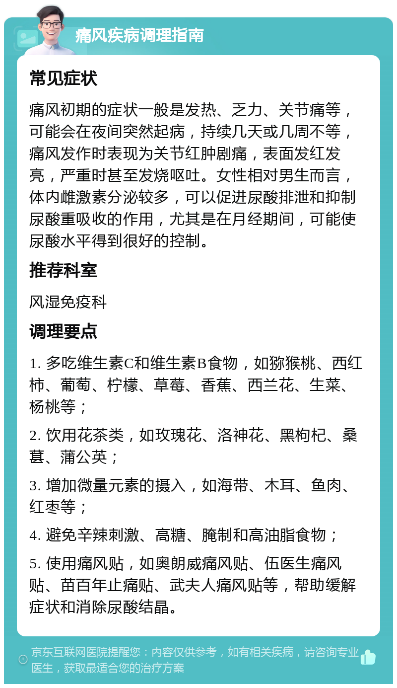 痛风疾病调理指南 常见症状 痛风初期的症状一般是发热、乏力、关节痛等，可能会在夜间突然起病，持续几天或几周不等，痛风发作时表现为关节红肿剧痛，表面发红发亮，严重时甚至发烧呕吐。女性相对男生而言，体内雌激素分泌较多，可以促进尿酸排泄和抑制尿酸重吸收的作用，尤其是在月经期间，可能使尿酸水平得到很好的控制。 推荐科室 风湿免疫科 调理要点 1. 多吃维生素C和维生素B食物，如猕猴桃、西红柿、葡萄、柠檬、草莓、香蕉、西兰花、生菜、杨桃等； 2. 饮用花茶类，如玫瑰花、洛神花、黑枸杞、桑葚、蒲公英； 3. 增加微量元素的摄入，如海带、木耳、鱼肉、红枣等； 4. 避免辛辣刺激、高糖、腌制和高油脂食物； 5. 使用痛风贴，如奥朗威痛风贴、伍医生痛风贴、苗百年止痛贴、武夫人痛风贴等，帮助缓解症状和消除尿酸结晶。