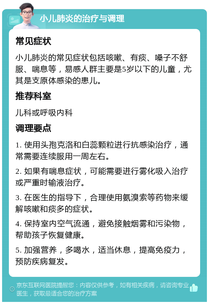 小儿肺炎的治疗与调理 常见症状 小儿肺炎的常见症状包括咳嗽、有痰、嗓子不舒服、喘息等，易感人群主要是5岁以下的儿童，尤其是支原体感染的患儿。 推荐科室 儿科或呼吸内科 调理要点 1. 使用头孢克洛和白蕊颗粒进行抗感染治疗，通常需要连续服用一周左右。 2. 如果有喘息症状，可能需要进行雾化吸入治疗或严重时输液治疗。 3. 在医生的指导下，合理使用氨溴索等药物来缓解咳嗽和痰多的症状。 4. 保持室内空气流通，避免接触烟雾和污染物，帮助孩子恢复健康。 5. 加强营养，多喝水，适当休息，提高免疫力，预防疾病复发。