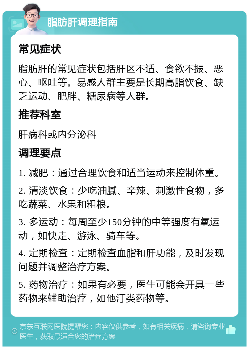 脂肪肝调理指南 常见症状 脂肪肝的常见症状包括肝区不适、食欲不振、恶心、呕吐等。易感人群主要是长期高脂饮食、缺乏运动、肥胖、糖尿病等人群。 推荐科室 肝病科或内分泌科 调理要点 1. 减肥：通过合理饮食和适当运动来控制体重。 2. 清淡饮食：少吃油腻、辛辣、刺激性食物，多吃蔬菜、水果和粗粮。 3. 多运动：每周至少150分钟的中等强度有氧运动，如快走、游泳、骑车等。 4. 定期检查：定期检查血脂和肝功能，及时发现问题并调整治疗方案。 5. 药物治疗：如果有必要，医生可能会开具一些药物来辅助治疗，如他汀类药物等。