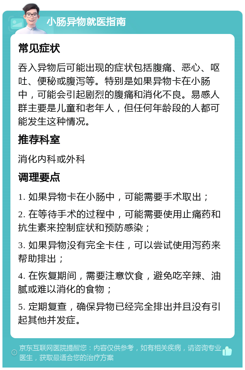 小肠异物就医指南 常见症状 吞入异物后可能出现的症状包括腹痛、恶心、呕吐、便秘或腹泻等。特别是如果异物卡在小肠中，可能会引起剧烈的腹痛和消化不良。易感人群主要是儿童和老年人，但任何年龄段的人都可能发生这种情况。 推荐科室 消化内科或外科 调理要点 1. 如果异物卡在小肠中，可能需要手术取出； 2. 在等待手术的过程中，可能需要使用止痛药和抗生素来控制症状和预防感染； 3. 如果异物没有完全卡住，可以尝试使用泻药来帮助排出； 4. 在恢复期间，需要注意饮食，避免吃辛辣、油腻或难以消化的食物； 5. 定期复查，确保异物已经完全排出并且没有引起其他并发症。