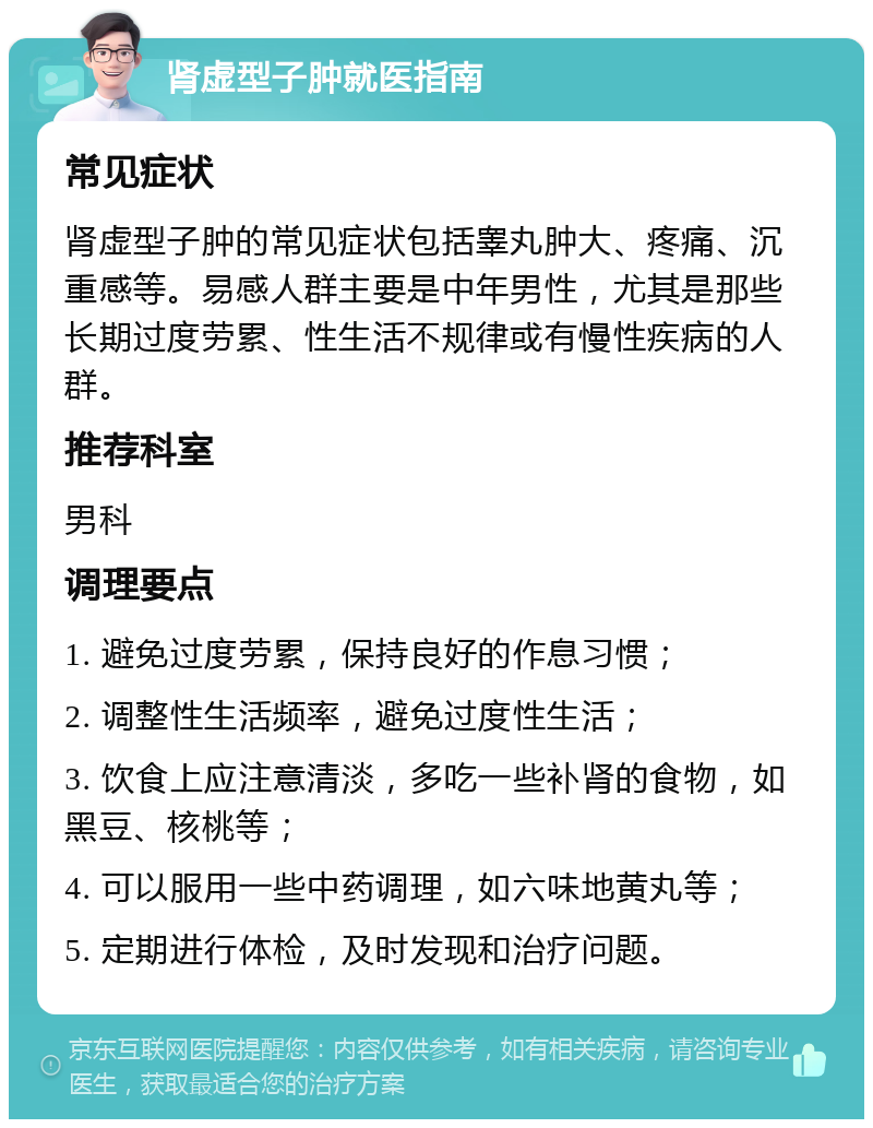 肾虚型子肿就医指南 常见症状 肾虚型子肿的常见症状包括睾丸肿大、疼痛、沉重感等。易感人群主要是中年男性，尤其是那些长期过度劳累、性生活不规律或有慢性疾病的人群。 推荐科室 男科 调理要点 1. 避免过度劳累，保持良好的作息习惯； 2. 调整性生活频率，避免过度性生活； 3. 饮食上应注意清淡，多吃一些补肾的食物，如黑豆、核桃等； 4. 可以服用一些中药调理，如六味地黄丸等； 5. 定期进行体检，及时发现和治疗问题。