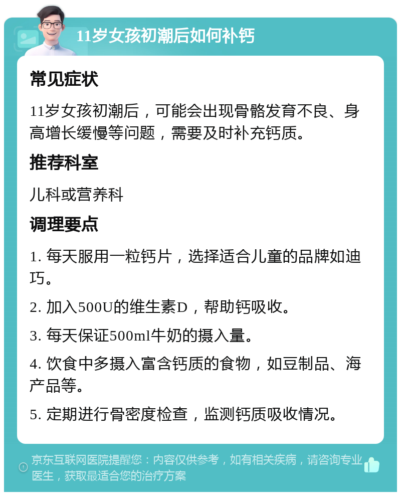 11岁女孩初潮后如何补钙 常见症状 11岁女孩初潮后，可能会出现骨骼发育不良、身高增长缓慢等问题，需要及时补充钙质。 推荐科室 儿科或营养科 调理要点 1. 每天服用一粒钙片，选择适合儿童的品牌如迪巧。 2. 加入500U的维生素D，帮助钙吸收。 3. 每天保证500ml牛奶的摄入量。 4. 饮食中多摄入富含钙质的食物，如豆制品、海产品等。 5. 定期进行骨密度检查，监测钙质吸收情况。