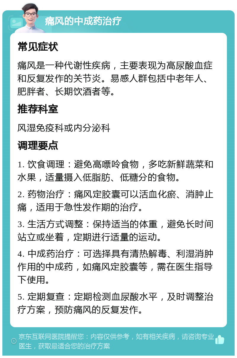 痛风的中成药治疗 常见症状 痛风是一种代谢性疾病，主要表现为高尿酸血症和反复发作的关节炎。易感人群包括中老年人、肥胖者、长期饮酒者等。 推荐科室 风湿免疫科或内分泌科 调理要点 1. 饮食调理：避免高嘌呤食物，多吃新鲜蔬菜和水果，适量摄入低脂肪、低糖分的食物。 2. 药物治疗：痛风定胶囊可以活血化瘀、消肿止痛，适用于急性发作期的治疗。 3. 生活方式调整：保持适当的体重，避免长时间站立或坐着，定期进行适量的运动。 4. 中成药治疗：可选择具有清热解毒、利湿消肿作用的中成药，如痛风定胶囊等，需在医生指导下使用。 5. 定期复查：定期检测血尿酸水平，及时调整治疗方案，预防痛风的反复发作。