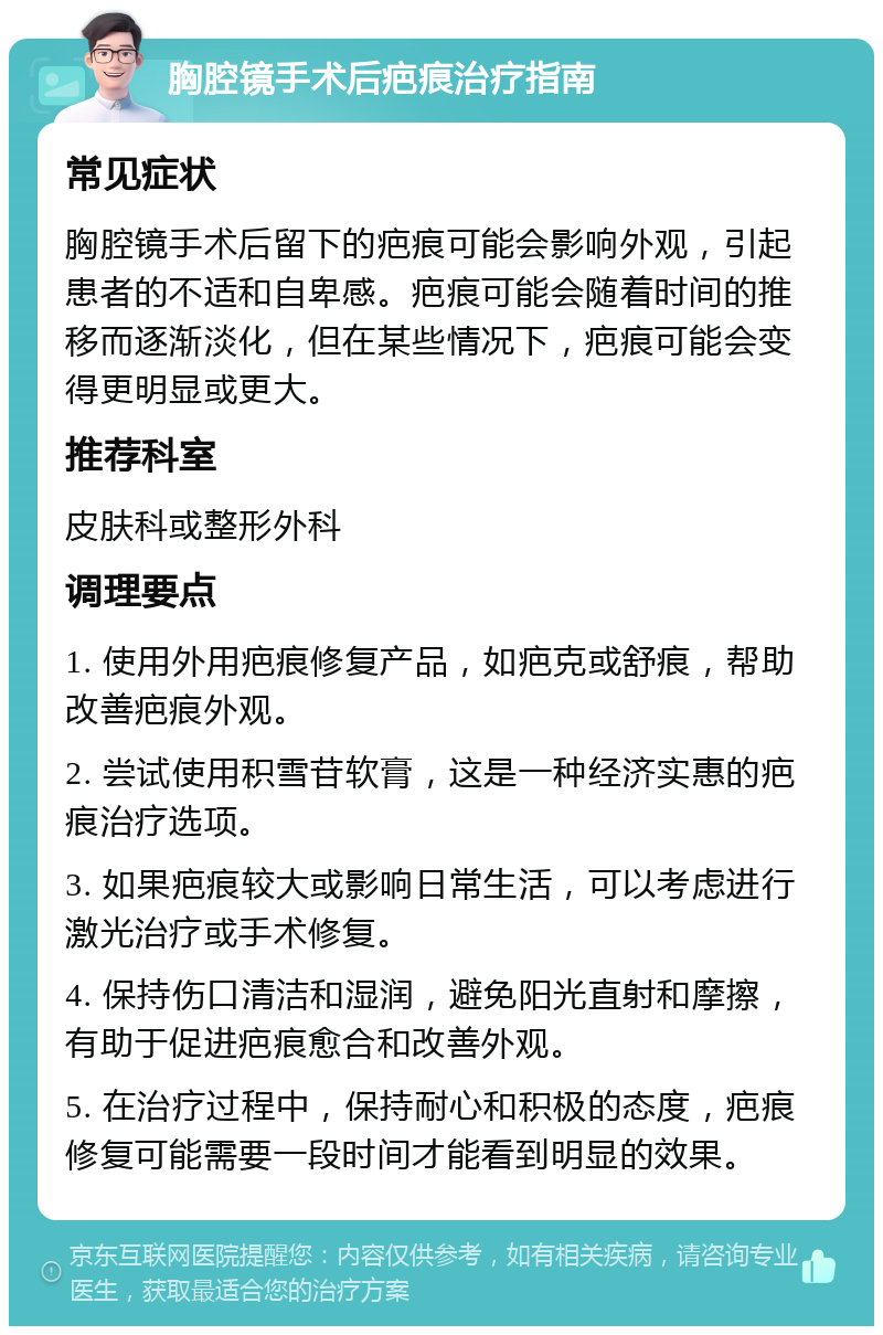 胸腔镜手术后疤痕治疗指南 常见症状 胸腔镜手术后留下的疤痕可能会影响外观，引起患者的不适和自卑感。疤痕可能会随着时间的推移而逐渐淡化，但在某些情况下，疤痕可能会变得更明显或更大。 推荐科室 皮肤科或整形外科 调理要点 1. 使用外用疤痕修复产品，如疤克或舒痕，帮助改善疤痕外观。 2. 尝试使用积雪苷软膏，这是一种经济实惠的疤痕治疗选项。 3. 如果疤痕较大或影响日常生活，可以考虑进行激光治疗或手术修复。 4. 保持伤口清洁和湿润，避免阳光直射和摩擦，有助于促进疤痕愈合和改善外观。 5. 在治疗过程中，保持耐心和积极的态度，疤痕修复可能需要一段时间才能看到明显的效果。