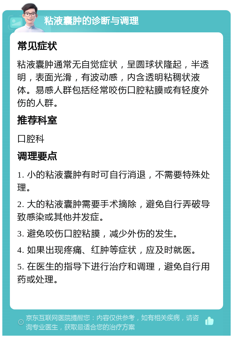 粘液囊肿的诊断与调理 常见症状 粘液囊肿通常无自觉症状，呈圆球状隆起，半透明，表面光滑，有波动感，内含透明粘稠状液体。易感人群包括经常咬伤口腔粘膜或有轻度外伤的人群。 推荐科室 口腔科 调理要点 1. 小的粘液囊肿有时可自行消退，不需要特殊处理。 2. 大的粘液囊肿需要手术摘除，避免自行弄破导致感染或其他并发症。 3. 避免咬伤口腔粘膜，减少外伤的发生。 4. 如果出现疼痛、红肿等症状，应及时就医。 5. 在医生的指导下进行治疗和调理，避免自行用药或处理。