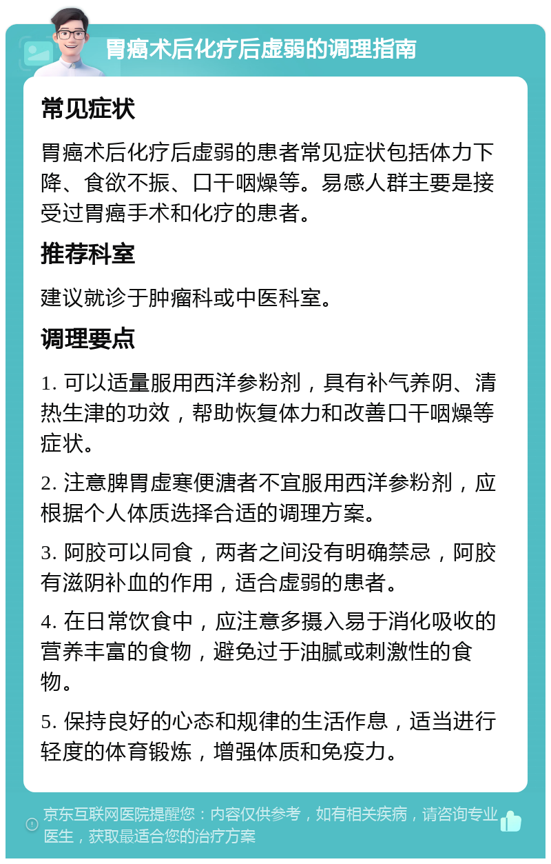 胃癌术后化疗后虚弱的调理指南 常见症状 胃癌术后化疗后虚弱的患者常见症状包括体力下降、食欲不振、口干咽燥等。易感人群主要是接受过胃癌手术和化疗的患者。 推荐科室 建议就诊于肿瘤科或中医科室。 调理要点 1. 可以适量服用西洋参粉剂，具有补气养阴、清热生津的功效，帮助恢复体力和改善口干咽燥等症状。 2. 注意脾胃虚寒便溏者不宜服用西洋参粉剂，应根据个人体质选择合适的调理方案。 3. 阿胶可以同食，两者之间没有明确禁忌，阿胶有滋阴补血的作用，适合虚弱的患者。 4. 在日常饮食中，应注意多摄入易于消化吸收的营养丰富的食物，避免过于油腻或刺激性的食物。 5. 保持良好的心态和规律的生活作息，适当进行轻度的体育锻炼，增强体质和免疫力。