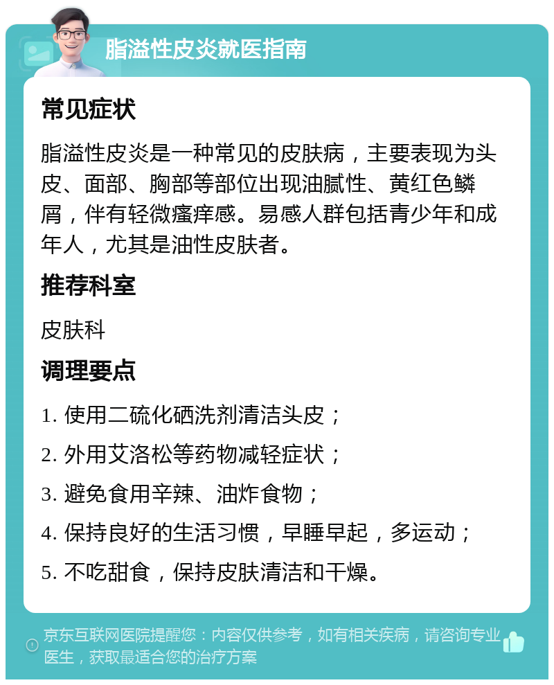 脂溢性皮炎就医指南 常见症状 脂溢性皮炎是一种常见的皮肤病，主要表现为头皮、面部、胸部等部位出现油腻性、黄红色鳞屑，伴有轻微瘙痒感。易感人群包括青少年和成年人，尤其是油性皮肤者。 推荐科室 皮肤科 调理要点 1. 使用二硫化硒洗剂清洁头皮； 2. 外用艾洛松等药物减轻症状； 3. 避免食用辛辣、油炸食物； 4. 保持良好的生活习惯，早睡早起，多运动； 5. 不吃甜食，保持皮肤清洁和干燥。