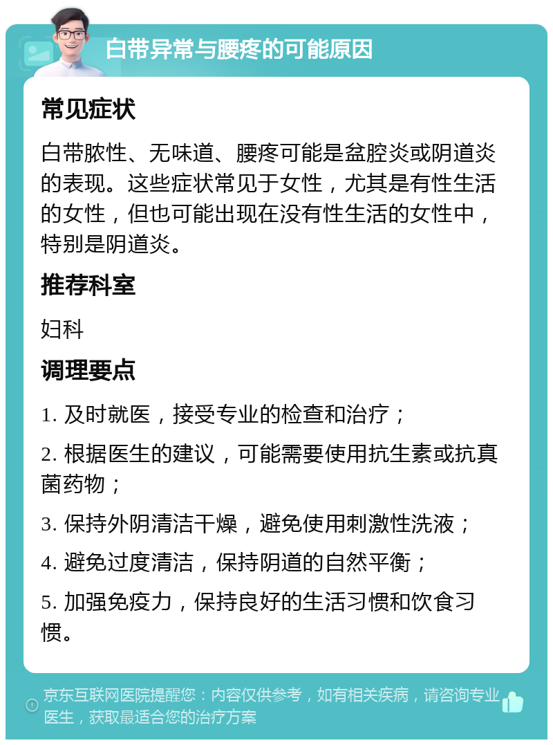 白带异常与腰疼的可能原因 常见症状 白带脓性、无味道、腰疼可能是盆腔炎或阴道炎的表现。这些症状常见于女性，尤其是有性生活的女性，但也可能出现在没有性生活的女性中，特别是阴道炎。 推荐科室 妇科 调理要点 1. 及时就医，接受专业的检查和治疗； 2. 根据医生的建议，可能需要使用抗生素或抗真菌药物； 3. 保持外阴清洁干燥，避免使用刺激性洗液； 4. 避免过度清洁，保持阴道的自然平衡； 5. 加强免疫力，保持良好的生活习惯和饮食习惯。