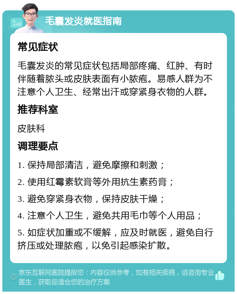 毛囊发炎就医指南 常见症状 毛囊发炎的常见症状包括局部疼痛、红肿、有时伴随着脓头或皮肤表面有小脓疱。易感人群为不注意个人卫生、经常出汗或穿紧身衣物的人群。 推荐科室 皮肤科 调理要点 1. 保持局部清洁，避免摩擦和刺激； 2. 使用红霉素软膏等外用抗生素药膏； 3. 避免穿紧身衣物，保持皮肤干燥； 4. 注意个人卫生，避免共用毛巾等个人用品； 5. 如症状加重或不缓解，应及时就医，避免自行挤压或处理脓疱，以免引起感染扩散。