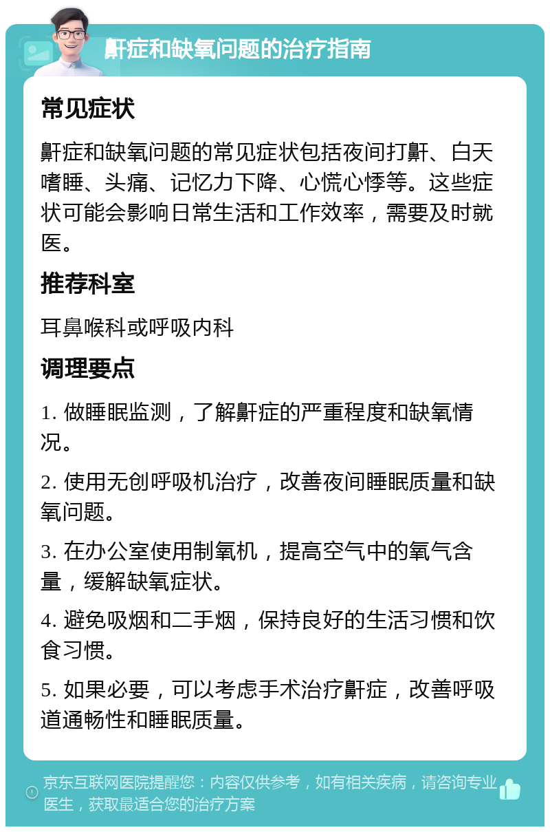 鼾症和缺氧问题的治疗指南 常见症状 鼾症和缺氧问题的常见症状包括夜间打鼾、白天嗜睡、头痛、记忆力下降、心慌心悸等。这些症状可能会影响日常生活和工作效率，需要及时就医。 推荐科室 耳鼻喉科或呼吸内科 调理要点 1. 做睡眠监测，了解鼾症的严重程度和缺氧情况。 2. 使用无创呼吸机治疗，改善夜间睡眠质量和缺氧问题。 3. 在办公室使用制氧机，提高空气中的氧气含量，缓解缺氧症状。 4. 避免吸烟和二手烟，保持良好的生活习惯和饮食习惯。 5. 如果必要，可以考虑手术治疗鼾症，改善呼吸道通畅性和睡眠质量。