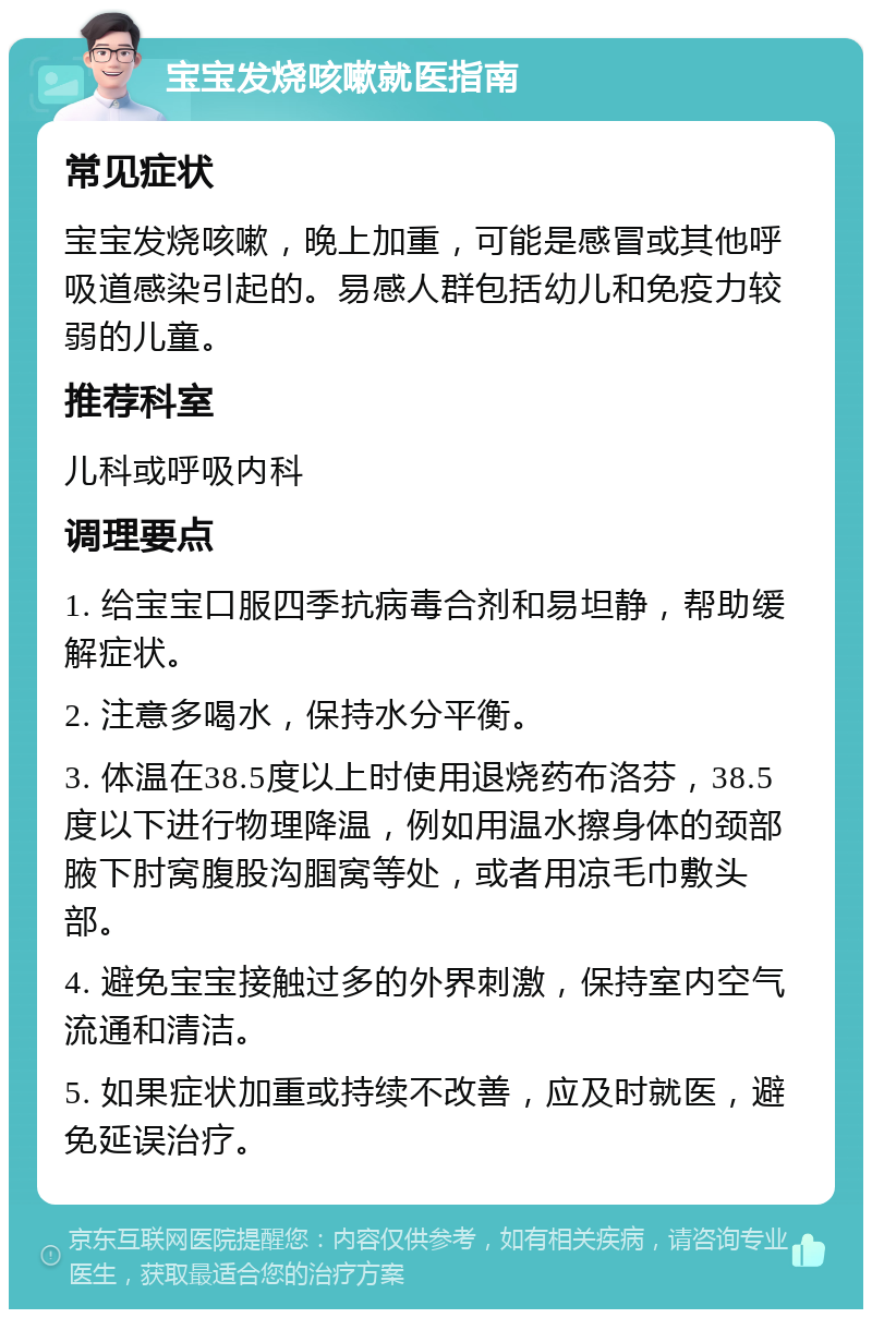 宝宝发烧咳嗽就医指南 常见症状 宝宝发烧咳嗽，晚上加重，可能是感冒或其他呼吸道感染引起的。易感人群包括幼儿和免疫力较弱的儿童。 推荐科室 儿科或呼吸内科 调理要点 1. 给宝宝口服四季抗病毒合剂和易坦静，帮助缓解症状。 2. 注意多喝水，保持水分平衡。 3. 体温在38.5度以上时使用退烧药布洛芬，38.5度以下进行物理降温，例如用温水擦身体的颈部腋下肘窝腹股沟腘窝等处，或者用凉毛巾敷头部。 4. 避免宝宝接触过多的外界刺激，保持室内空气流通和清洁。 5. 如果症状加重或持续不改善，应及时就医，避免延误治疗。