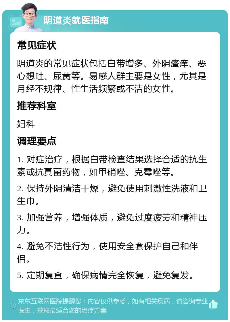 阴道炎就医指南 常见症状 阴道炎的常见症状包括白带增多、外阴瘙痒、恶心想吐、尿黄等。易感人群主要是女性，尤其是月经不规律、性生活频繁或不洁的女性。 推荐科室 妇科 调理要点 1. 对症治疗，根据白带检查结果选择合适的抗生素或抗真菌药物，如甲硝唑、克霉唑等。 2. 保持外阴清洁干燥，避免使用刺激性洗液和卫生巾。 3. 加强营养，增强体质，避免过度疲劳和精神压力。 4. 避免不洁性行为，使用安全套保护自己和伴侣。 5. 定期复查，确保病情完全恢复，避免复发。