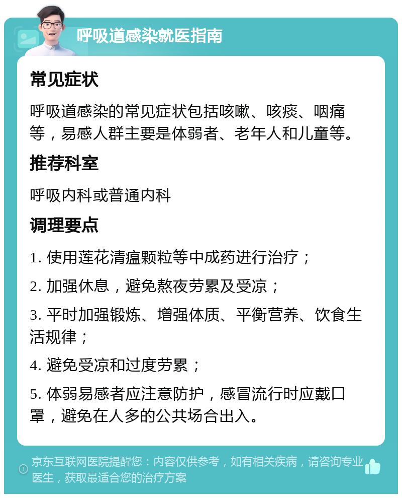 呼吸道感染就医指南 常见症状 呼吸道感染的常见症状包括咳嗽、咳痰、咽痛等，易感人群主要是体弱者、老年人和儿童等。 推荐科室 呼吸内科或普通内科 调理要点 1. 使用莲花清瘟颗粒等中成药进行治疗； 2. 加强休息，避免熬夜劳累及受凉； 3. 平时加强锻炼、增强体质、平衡营养、饮食生活规律； 4. 避免受凉和过度劳累； 5. 体弱易感者应注意防护，感冒流行时应戴口罩，避免在人多的公共场合出入。