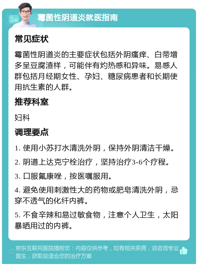 霉菌性阴道炎就医指南 常见症状 霉菌性阴道炎的主要症状包括外阴瘙痒、白带增多呈豆腐渣样，可能伴有灼热感和异味。易感人群包括月经期女性、孕妇、糖尿病患者和长期使用抗生素的人群。 推荐科室 妇科 调理要点 1. 使用小苏打水清洗外阴，保持外阴清洁干燥。 2. 阴道上达克宁栓治疗，坚持治疗3-6个疗程。 3. 口服氟康唑，按医嘱服用。 4. 避免使用刺激性大的药物或肥皂清洗外阴，忌穿不透气的化纤内裤。 5. 不食辛辣和易过敏食物，注意个人卫生，太阳暴晒用过的内裤。