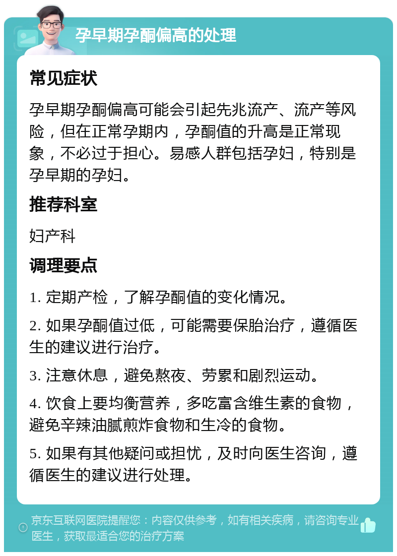 孕早期孕酮偏高的处理 常见症状 孕早期孕酮偏高可能会引起先兆流产、流产等风险，但在正常孕期内，孕酮值的升高是正常现象，不必过于担心。易感人群包括孕妇，特别是孕早期的孕妇。 推荐科室 妇产科 调理要点 1. 定期产检，了解孕酮值的变化情况。 2. 如果孕酮值过低，可能需要保胎治疗，遵循医生的建议进行治疗。 3. 注意休息，避免熬夜、劳累和剧烈运动。 4. 饮食上要均衡营养，多吃富含维生素的食物，避免辛辣油腻煎炸食物和生冷的食物。 5. 如果有其他疑问或担忧，及时向医生咨询，遵循医生的建议进行处理。