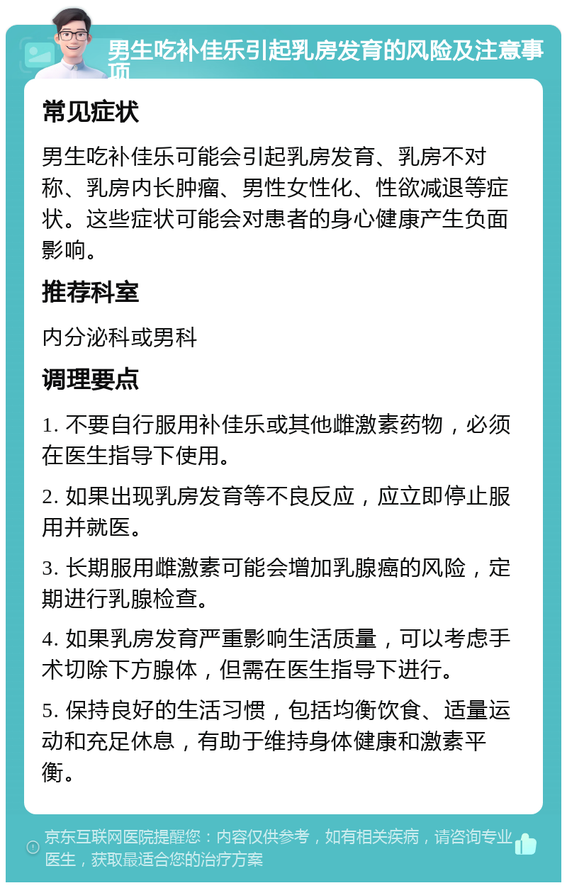 男生吃补佳乐引起乳房发育的风险及注意事项 常见症状 男生吃补佳乐可能会引起乳房发育、乳房不对称、乳房内长肿瘤、男性女性化、性欲减退等症状。这些症状可能会对患者的身心健康产生负面影响。 推荐科室 内分泌科或男科 调理要点 1. 不要自行服用补佳乐或其他雌激素药物，必须在医生指导下使用。 2. 如果出现乳房发育等不良反应，应立即停止服用并就医。 3. 长期服用雌激素可能会增加乳腺癌的风险，定期进行乳腺检查。 4. 如果乳房发育严重影响生活质量，可以考虑手术切除下方腺体，但需在医生指导下进行。 5. 保持良好的生活习惯，包括均衡饮食、适量运动和充足休息，有助于维持身体健康和激素平衡。