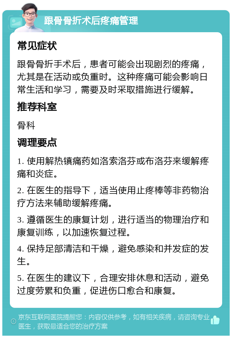 跟骨骨折术后疼痛管理 常见症状 跟骨骨折手术后，患者可能会出现剧烈的疼痛，尤其是在活动或负重时。这种疼痛可能会影响日常生活和学习，需要及时采取措施进行缓解。 推荐科室 骨科 调理要点 1. 使用解热镇痛药如洛索洛芬或布洛芬来缓解疼痛和炎症。 2. 在医生的指导下，适当使用止疼棒等非药物治疗方法来辅助缓解疼痛。 3. 遵循医生的康复计划，进行适当的物理治疗和康复训练，以加速恢复过程。 4. 保持足部清洁和干燥，避免感染和并发症的发生。 5. 在医生的建议下，合理安排休息和活动，避免过度劳累和负重，促进伤口愈合和康复。