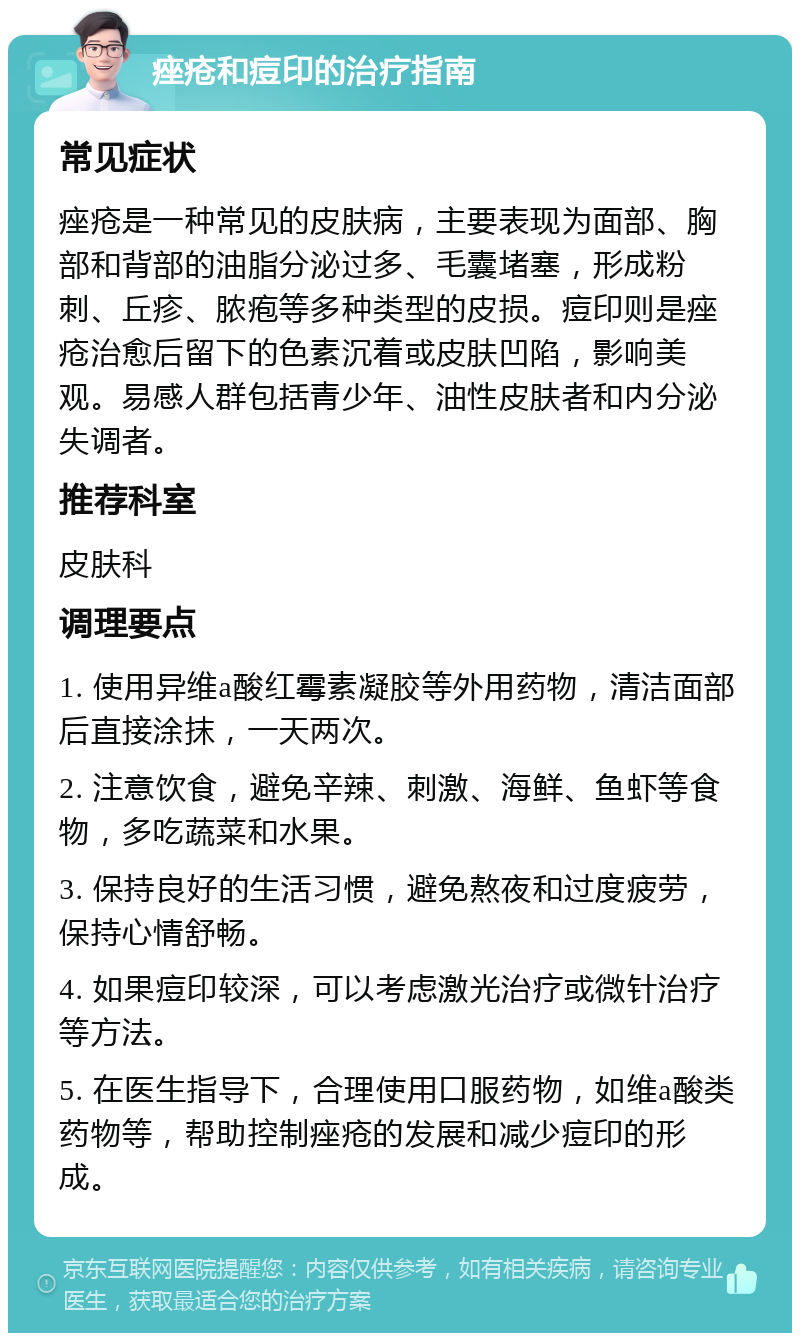 痤疮和痘印的治疗指南 常见症状 痤疮是一种常见的皮肤病，主要表现为面部、胸部和背部的油脂分泌过多、毛囊堵塞，形成粉刺、丘疹、脓疱等多种类型的皮损。痘印则是痤疮治愈后留下的色素沉着或皮肤凹陷，影响美观。易感人群包括青少年、油性皮肤者和内分泌失调者。 推荐科室 皮肤科 调理要点 1. 使用异维a酸红霉素凝胶等外用药物，清洁面部后直接涂抹，一天两次。 2. 注意饮食，避免辛辣、刺激、海鲜、鱼虾等食物，多吃蔬菜和水果。 3. 保持良好的生活习惯，避免熬夜和过度疲劳，保持心情舒畅。 4. 如果痘印较深，可以考虑激光治疗或微针治疗等方法。 5. 在医生指导下，合理使用口服药物，如维a酸类药物等，帮助控制痤疮的发展和减少痘印的形成。