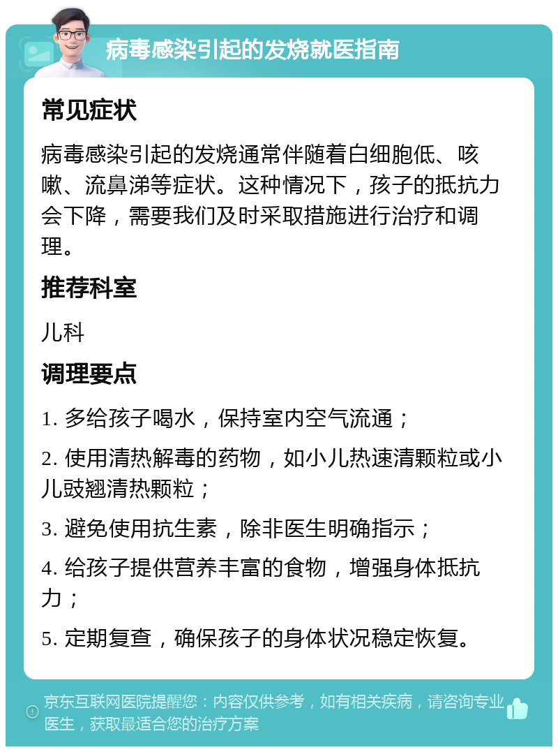 病毒感染引起的发烧就医指南 常见症状 病毒感染引起的发烧通常伴随着白细胞低、咳嗽、流鼻涕等症状。这种情况下，孩子的抵抗力会下降，需要我们及时采取措施进行治疗和调理。 推荐科室 儿科 调理要点 1. 多给孩子喝水，保持室内空气流通； 2. 使用清热解毒的药物，如小儿热速清颗粒或小儿豉翘清热颗粒； 3. 避免使用抗生素，除非医生明确指示； 4. 给孩子提供营养丰富的食物，增强身体抵抗力； 5. 定期复查，确保孩子的身体状况稳定恢复。