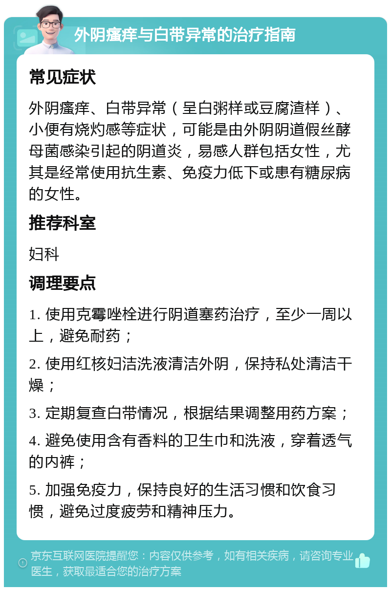 外阴瘙痒与白带异常的治疗指南 常见症状 外阴瘙痒、白带异常（呈白粥样或豆腐渣样）、小便有烧灼感等症状，可能是由外阴阴道假丝酵母菌感染引起的阴道炎，易感人群包括女性，尤其是经常使用抗生素、免疫力低下或患有糖尿病的女性。 推荐科室 妇科 调理要点 1. 使用克霉唑栓进行阴道塞药治疗，至少一周以上，避免耐药； 2. 使用红核妇洁洗液清洁外阴，保持私处清洁干燥； 3. 定期复查白带情况，根据结果调整用药方案； 4. 避免使用含有香料的卫生巾和洗液，穿着透气的内裤； 5. 加强免疫力，保持良好的生活习惯和饮食习惯，避免过度疲劳和精神压力。