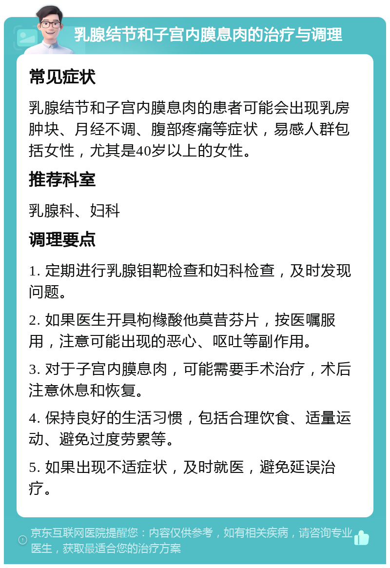 乳腺结节和子宫内膜息肉的治疗与调理 常见症状 乳腺结节和子宫内膜息肉的患者可能会出现乳房肿块、月经不调、腹部疼痛等症状，易感人群包括女性，尤其是40岁以上的女性。 推荐科室 乳腺科、妇科 调理要点 1. 定期进行乳腺钼靶检查和妇科检查，及时发现问题。 2. 如果医生开具枸橼酸他莫昔芬片，按医嘱服用，注意可能出现的恶心、呕吐等副作用。 3. 对于子宫内膜息肉，可能需要手术治疗，术后注意休息和恢复。 4. 保持良好的生活习惯，包括合理饮食、适量运动、避免过度劳累等。 5. 如果出现不适症状，及时就医，避免延误治疗。