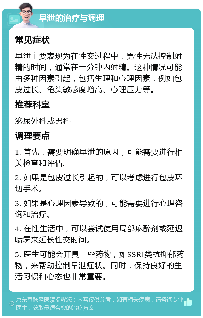 早泄的治疗与调理 常见症状 早泄主要表现为在性交过程中，男性无法控制射精的时间，通常在一分钟内射精。这种情况可能由多种因素引起，包括生理和心理因素，例如包皮过长、龟头敏感度增高、心理压力等。 推荐科室 泌尿外科或男科 调理要点 1. 首先，需要明确早泄的原因，可能需要进行相关检查和评估。 2. 如果是包皮过长引起的，可以考虑进行包皮环切手术。 3. 如果是心理因素导致的，可能需要进行心理咨询和治疗。 4. 在性生活中，可以尝试使用局部麻醉剂或延迟喷雾来延长性交时间。 5. 医生可能会开具一些药物，如SSRI类抗抑郁药物，来帮助控制早泄症状。同时，保持良好的生活习惯和心态也非常重要。