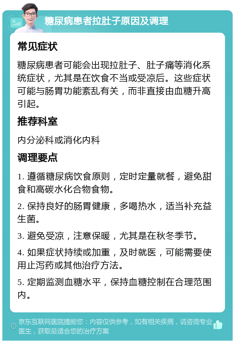 糖尿病患者拉肚子原因及调理 常见症状 糖尿病患者可能会出现拉肚子、肚子痛等消化系统症状，尤其是在饮食不当或受凉后。这些症状可能与肠胃功能紊乱有关，而非直接由血糖升高引起。 推荐科室 内分泌科或消化内科 调理要点 1. 遵循糖尿病饮食原则，定时定量就餐，避免甜食和高碳水化合物食物。 2. 保持良好的肠胃健康，多喝热水，适当补充益生菌。 3. 避免受凉，注意保暖，尤其是在秋冬季节。 4. 如果症状持续或加重，及时就医，可能需要使用止泻药或其他治疗方法。 5. 定期监测血糖水平，保持血糖控制在合理范围内。