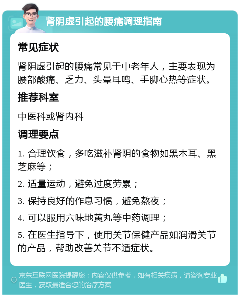 肾阴虚引起的腰痛调理指南 常见症状 肾阴虚引起的腰痛常见于中老年人，主要表现为腰部酸痛、乏力、头晕耳鸣、手脚心热等症状。 推荐科室 中医科或肾内科 调理要点 1. 合理饮食，多吃滋补肾阴的食物如黑木耳、黑芝麻等； 2. 适量运动，避免过度劳累； 3. 保持良好的作息习惯，避免熬夜； 4. 可以服用六味地黄丸等中药调理； 5. 在医生指导下，使用关节保健产品如润滑关节的产品，帮助改善关节不适症状。