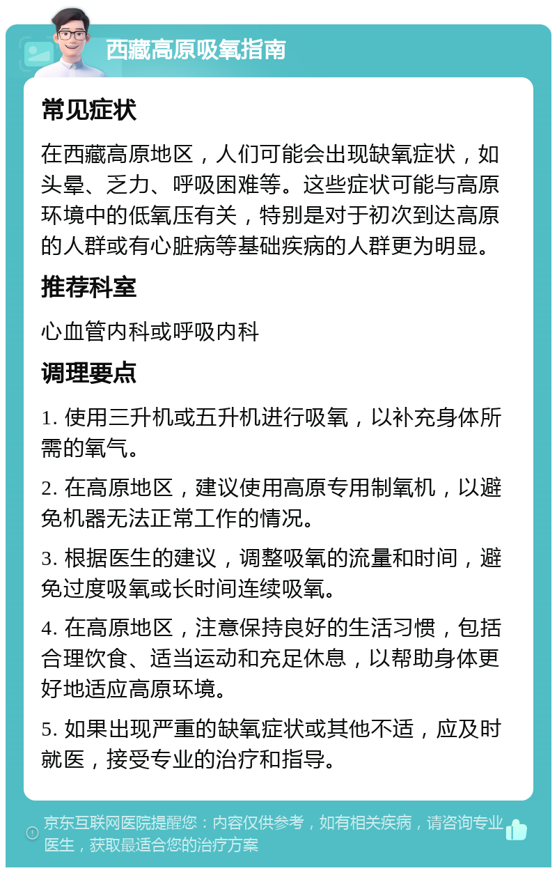 西藏高原吸氧指南 常见症状 在西藏高原地区，人们可能会出现缺氧症状，如头晕、乏力、呼吸困难等。这些症状可能与高原环境中的低氧压有关，特别是对于初次到达高原的人群或有心脏病等基础疾病的人群更为明显。 推荐科室 心血管内科或呼吸内科 调理要点 1. 使用三升机或五升机进行吸氧，以补充身体所需的氧气。 2. 在高原地区，建议使用高原专用制氧机，以避免机器无法正常工作的情况。 3. 根据医生的建议，调整吸氧的流量和时间，避免过度吸氧或长时间连续吸氧。 4. 在高原地区，注意保持良好的生活习惯，包括合理饮食、适当运动和充足休息，以帮助身体更好地适应高原环境。 5. 如果出现严重的缺氧症状或其他不适，应及时就医，接受专业的治疗和指导。