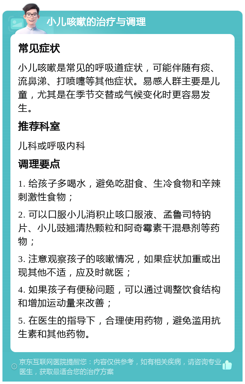 小儿咳嗽的治疗与调理 常见症状 小儿咳嗽是常见的呼吸道症状，可能伴随有痰、流鼻涕、打喷嚏等其他症状。易感人群主要是儿童，尤其是在季节交替或气候变化时更容易发生。 推荐科室 儿科或呼吸内科 调理要点 1. 给孩子多喝水，避免吃甜食、生冷食物和辛辣刺激性食物； 2. 可以口服小儿消积止咳口服液、孟鲁司特钠片、小儿豉翘清热颗粒和阿奇霉素干混悬剂等药物； 3. 注意观察孩子的咳嗽情况，如果症状加重或出现其他不适，应及时就医； 4. 如果孩子有便秘问题，可以通过调整饮食结构和增加运动量来改善； 5. 在医生的指导下，合理使用药物，避免滥用抗生素和其他药物。