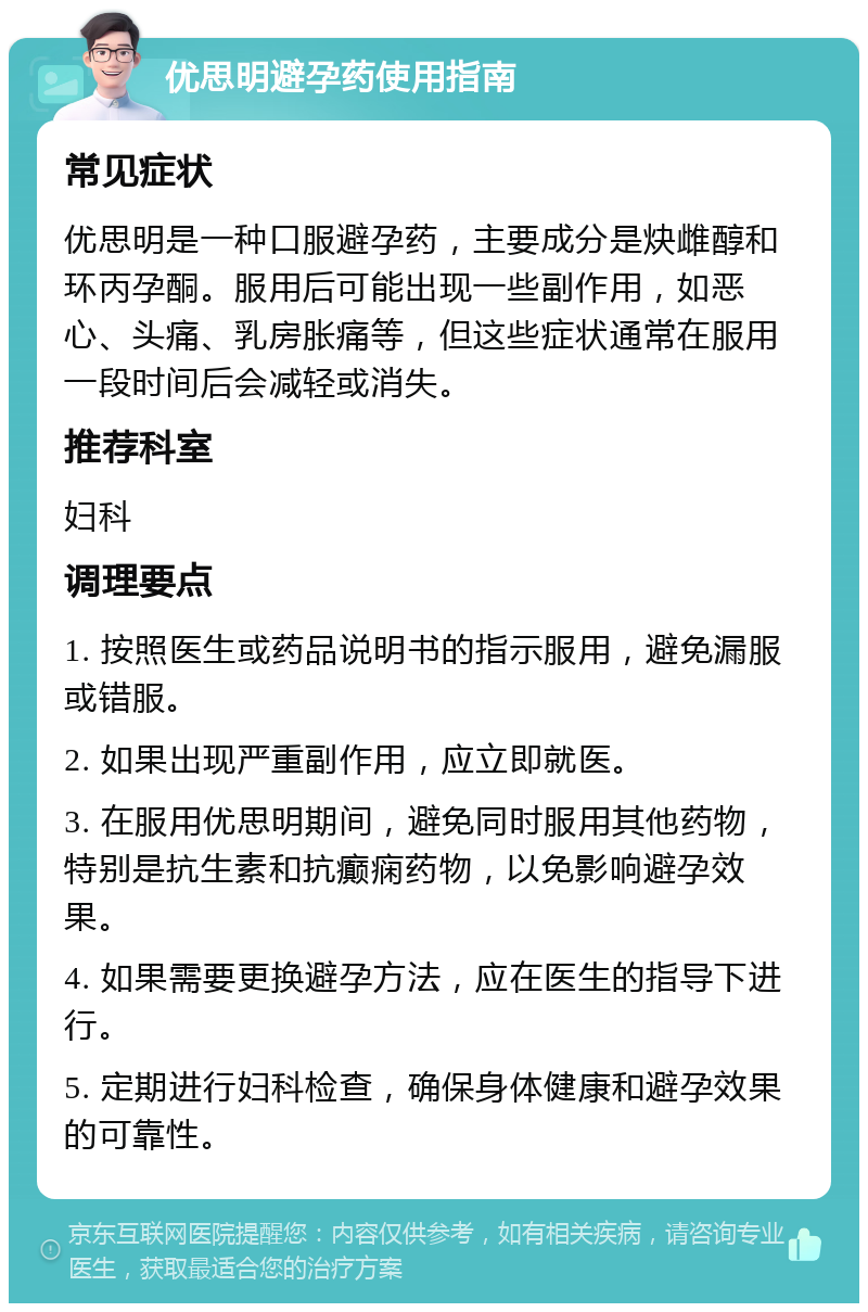 优思明避孕药使用指南 常见症状 优思明是一种口服避孕药，主要成分是炔雌醇和环丙孕酮。服用后可能出现一些副作用，如恶心、头痛、乳房胀痛等，但这些症状通常在服用一段时间后会减轻或消失。 推荐科室 妇科 调理要点 1. 按照医生或药品说明书的指示服用，避免漏服或错服。 2. 如果出现严重副作用，应立即就医。 3. 在服用优思明期间，避免同时服用其他药物，特别是抗生素和抗癫痫药物，以免影响避孕效果。 4. 如果需要更换避孕方法，应在医生的指导下进行。 5. 定期进行妇科检查，确保身体健康和避孕效果的可靠性。