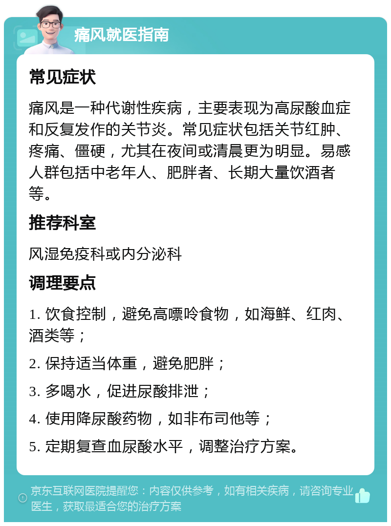 痛风就医指南 常见症状 痛风是一种代谢性疾病，主要表现为高尿酸血症和反复发作的关节炎。常见症状包括关节红肿、疼痛、僵硬，尤其在夜间或清晨更为明显。易感人群包括中老年人、肥胖者、长期大量饮酒者等。 推荐科室 风湿免疫科或内分泌科 调理要点 1. 饮食控制，避免高嘌呤食物，如海鲜、红肉、酒类等； 2. 保持适当体重，避免肥胖； 3. 多喝水，促进尿酸排泄； 4. 使用降尿酸药物，如非布司他等； 5. 定期复查血尿酸水平，调整治疗方案。