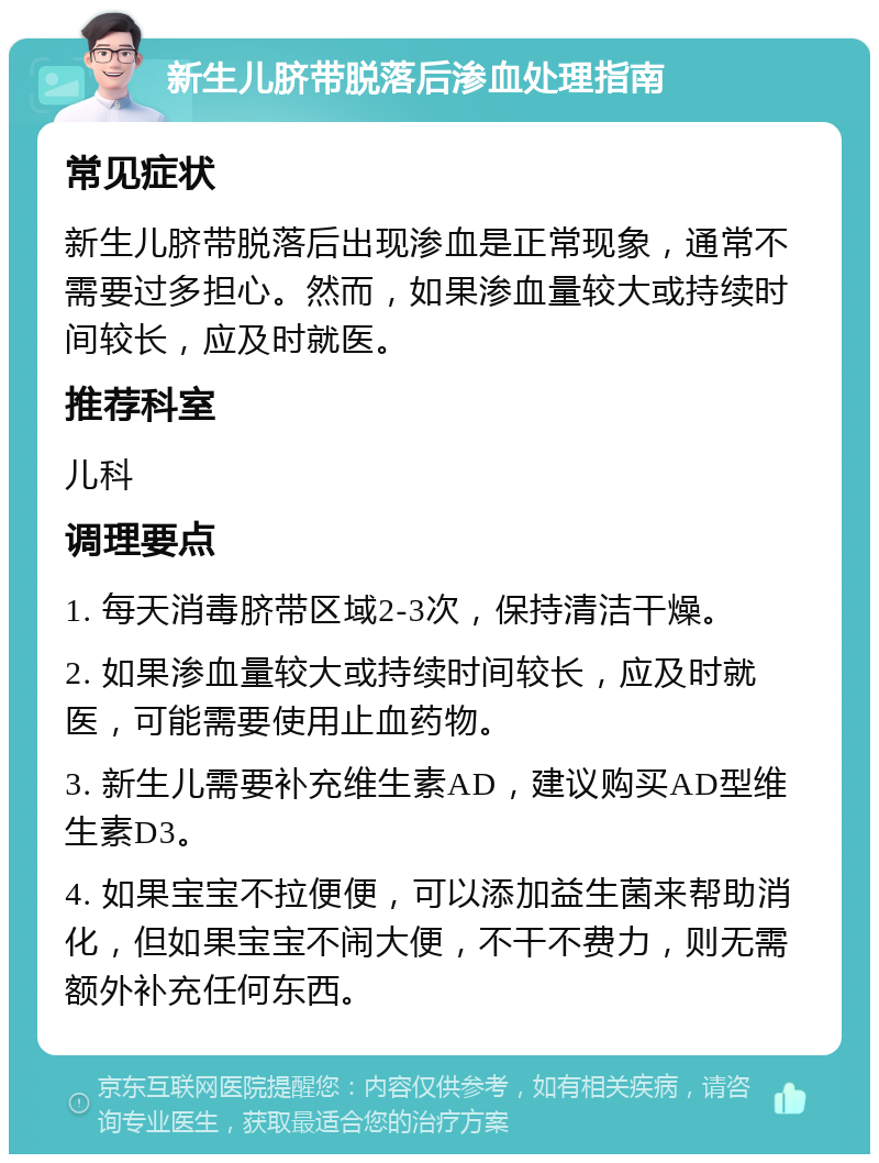 新生儿脐带脱落后渗血处理指南 常见症状 新生儿脐带脱落后出现渗血是正常现象，通常不需要过多担心。然而，如果渗血量较大或持续时间较长，应及时就医。 推荐科室 儿科 调理要点 1. 每天消毒脐带区域2-3次，保持清洁干燥。 2. 如果渗血量较大或持续时间较长，应及时就医，可能需要使用止血药物。 3. 新生儿需要补充维生素AD，建议购买AD型维生素D3。 4. 如果宝宝不拉便便，可以添加益生菌来帮助消化，但如果宝宝不闹大便，不干不费力，则无需额外补充任何东西。