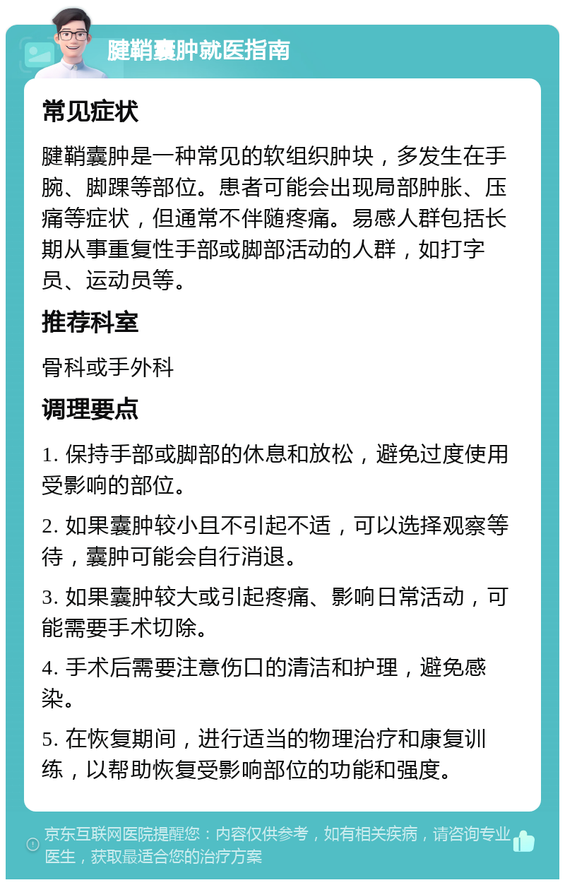 腱鞘囊肿就医指南 常见症状 腱鞘囊肿是一种常见的软组织肿块，多发生在手腕、脚踝等部位。患者可能会出现局部肿胀、压痛等症状，但通常不伴随疼痛。易感人群包括长期从事重复性手部或脚部活动的人群，如打字员、运动员等。 推荐科室 骨科或手外科 调理要点 1. 保持手部或脚部的休息和放松，避免过度使用受影响的部位。 2. 如果囊肿较小且不引起不适，可以选择观察等待，囊肿可能会自行消退。 3. 如果囊肿较大或引起疼痛、影响日常活动，可能需要手术切除。 4. 手术后需要注意伤口的清洁和护理，避免感染。 5. 在恢复期间，进行适当的物理治疗和康复训练，以帮助恢复受影响部位的功能和强度。