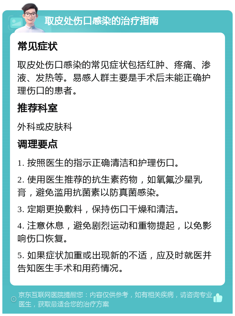 取皮处伤口感染的治疗指南 常见症状 取皮处伤口感染的常见症状包括红肿、疼痛、渗液、发热等。易感人群主要是手术后未能正确护理伤口的患者。 推荐科室 外科或皮肤科 调理要点 1. 按照医生的指示正确清洁和护理伤口。 2. 使用医生推荐的抗生素药物，如氧氟沙星乳膏，避免滥用抗菌素以防真菌感染。 3. 定期更换敷料，保持伤口干燥和清洁。 4. 注意休息，避免剧烈运动和重物提起，以免影响伤口恢复。 5. 如果症状加重或出现新的不适，应及时就医并告知医生手术和用药情况。