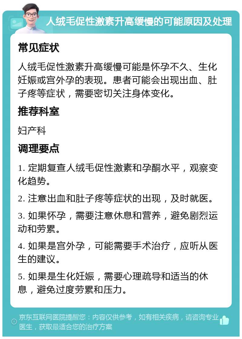 人绒毛促性激素升高缓慢的可能原因及处理 常见症状 人绒毛促性激素升高缓慢可能是怀孕不久、生化妊娠或宫外孕的表现。患者可能会出现出血、肚子疼等症状，需要密切关注身体变化。 推荐科室 妇产科 调理要点 1. 定期复查人绒毛促性激素和孕酮水平，观察变化趋势。 2. 注意出血和肚子疼等症状的出现，及时就医。 3. 如果怀孕，需要注意休息和营养，避免剧烈运动和劳累。 4. 如果是宫外孕，可能需要手术治疗，应听从医生的建议。 5. 如果是生化妊娠，需要心理疏导和适当的休息，避免过度劳累和压力。