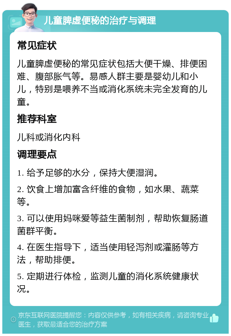 儿童脾虚便秘的治疗与调理 常见症状 儿童脾虚便秘的常见症状包括大便干燥、排便困难、腹部胀气等。易感人群主要是婴幼儿和小儿，特别是喂养不当或消化系统未完全发育的儿童。 推荐科室 儿科或消化内科 调理要点 1. 给予足够的水分，保持大便湿润。 2. 饮食上增加富含纤维的食物，如水果、蔬菜等。 3. 可以使用妈咪爱等益生菌制剂，帮助恢复肠道菌群平衡。 4. 在医生指导下，适当使用轻泻剂或灌肠等方法，帮助排便。 5. 定期进行体检，监测儿童的消化系统健康状况。