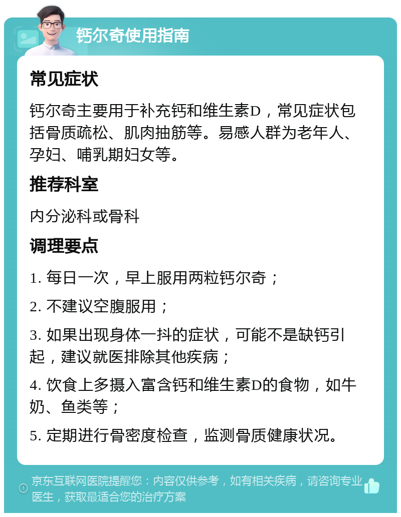 钙尔奇使用指南 常见症状 钙尔奇主要用于补充钙和维生素D，常见症状包括骨质疏松、肌肉抽筋等。易感人群为老年人、孕妇、哺乳期妇女等。 推荐科室 内分泌科或骨科 调理要点 1. 每日一次，早上服用两粒钙尔奇； 2. 不建议空腹服用； 3. 如果出现身体一抖的症状，可能不是缺钙引起，建议就医排除其他疾病； 4. 饮食上多摄入富含钙和维生素D的食物，如牛奶、鱼类等； 5. 定期进行骨密度检查，监测骨质健康状况。