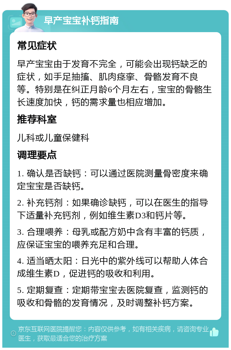 早产宝宝补钙指南 常见症状 早产宝宝由于发育不完全，可能会出现钙缺乏的症状，如手足抽搐、肌肉痉挛、骨骼发育不良等。特别是在纠正月龄6个月左右，宝宝的骨骼生长速度加快，钙的需求量也相应增加。 推荐科室 儿科或儿童保健科 调理要点 1. 确认是否缺钙：可以通过医院测量骨密度来确定宝宝是否缺钙。 2. 补充钙剂：如果确诊缺钙，可以在医生的指导下适量补充钙剂，例如维生素D3和钙片等。 3. 合理喂养：母乳或配方奶中含有丰富的钙质，应保证宝宝的喂养充足和合理。 4. 适当晒太阳：日光中的紫外线可以帮助人体合成维生素D，促进钙的吸收和利用。 5. 定期复查：定期带宝宝去医院复查，监测钙的吸收和骨骼的发育情况，及时调整补钙方案。